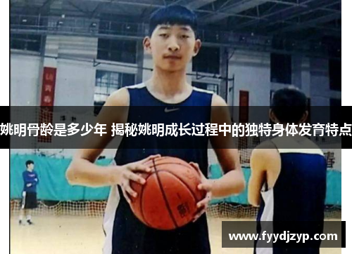 姚明骨龄是多少年 揭秘姚明成长过程中的独特身体发育特点