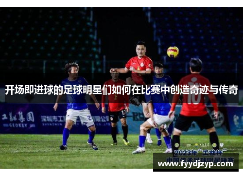 开场即进球的足球明星们如何在比赛中创造奇迹与传奇