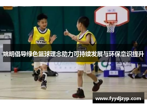 姚明倡导绿色篮球理念助力可持续发展与环保意识提升