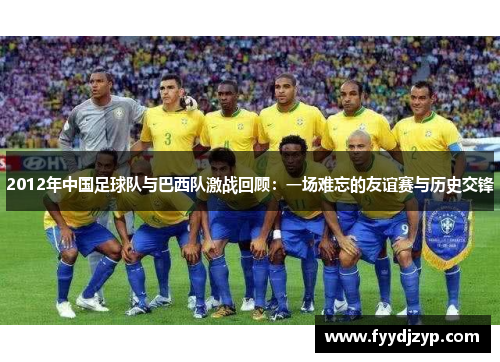 2012年中国足球队与巴西队激战回顾:一场难忘的友谊赛与历史交锋