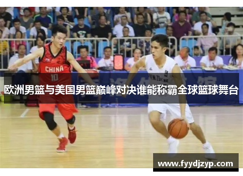欧洲男篮与美国男篮巅峰对决谁能称霸全球篮球舞台